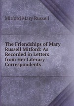 The Friendships of Mary Russell Mitford: As Recorded in Letters from Her Literary Correspondents