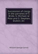 Succession of clergy in the parishes of S. Bride, S. Michael le Pole and S. Stephen, Dublin: An