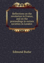 Reflections on the revolution in France, and on the proceedings in certain societies in London