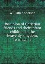 Re-union of Christian friends and their infant children, in the heavenly kingdom. To which is