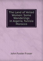 The Land of Veiled Women: Some Wanderings in Algeria, Tunisia & Morocco