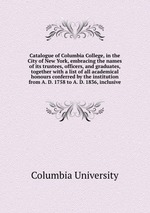 Catalogue of Columbia College, in the City of New York, embracing the names of its trustees, officers, and graduates, together with a list of all academical honours conferred by the institution from A. D. 1758 to A. D. 1836, inclusive