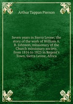 Seven years in Sierra Leone; the story of the work of William A. B. Johnson, missionary of the Church missionary society, from 1816 to 1823 in Regent`s Town, Sierra Leone, Africa