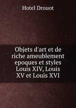 Objets d`art et de riche ameublement epoques et styles Louis XIV, Louis XV et Louis XVI