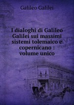 I dialoghi di Galileo Galilei sui massimi sistemi tolemaico e copernicano : volume unico