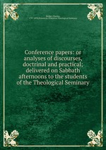 Conference papers: or analyses of discourses, doctrinal and practical; delivered on Sabbath afternoons to the students of the Theological Seminary