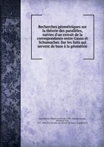 Recherches gomtriques sur la thorie des parallles, suivies d`un extrait de la correspondance entre Gauss et Schumacher. Sur les faits qui servent de base la gomtrie