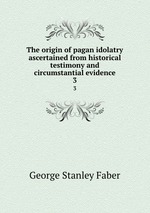 The origin of pagan idolatry ascertained from historical testimony and circumstantial evidence. 3