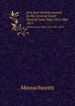 Acts and resolves passed by the General Court. General Laws May 1812-Mar 1815
