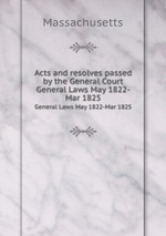 Acts and resolves passed by the General Court. General Laws May 1822-Mar 1825