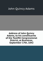Address of John Quincy Adams, to his constituents of the Twelfth Congressional District, at Braintree, September 17th, 1842