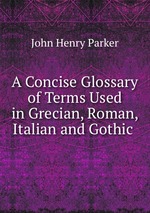 A Concise Glossary of Terms Used in Grecian, Roman, Italian and Gothic