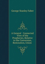 A General & Connected View of the Prophecies, Relative to the Conversion, Restoration, Union