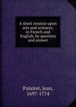 A short treatise upon arts and sciences, in French and English, by question and answer