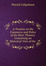 A Treatise on the Commerce and Police of the River Thames: Containing an Historical View of the