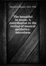 The beautiful in music. A contribution to the revisal of musical aesthetics . microform
