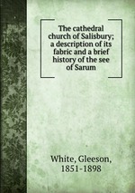 The cathedral church of Salisbury; a description of its fabric and a brief history of the see of Sarum