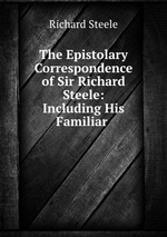 The Epistolary Correspondence of Sir Richard Steele: Including His Familiar
