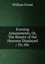 Evening Amusements, Or, The Beauty of the Heavens Displayed .: Or, the