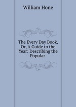 The Every Day Book, Or, A Guide to the Year: Describing the Popular