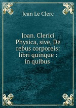 Joan. Clerici Physica, sive, De rebus corporeis: libri quinque : in quibus