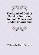 The Lamb of God: A Passion Oratorio, for Solo Voices and Reader, Chorus and