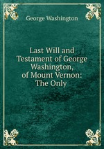 Last Will and Testament of George Washington, of Mount Vernon: The Only