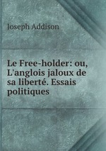 Le Free-holder: ou, L`anglois jaloux de sa libert. Essais politiques