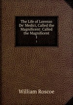 The Life of Lorenzo De` Medici, Called the Magnificent: Called the Magnificent. 1