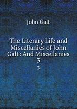 The Literary Life and Miscellanies of John Galt: And Miscellanies. 3