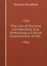 The Life of Richard Cumberland, Esq: Embracing a Critical Examination of His