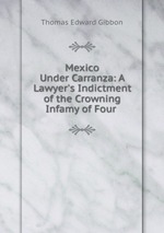 Mexico Under Carranza: A Lawyer`s Indictment of the Crowning Infamy of Four