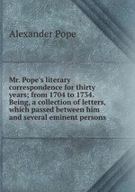 Mr. Pope`s literary correspondence for thirty years; from 1704 to 1734. Being, a collection of letters, which passed between him and several eminent persons