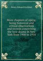 More chapters of opera; being historical and critical observations and records concerning the lyric drama in New York from 1908 to 1918