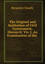 The Original and Institution of Civil Government, Discuss`d: Viz. I. An Examination of the