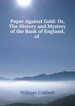 Paper Against Gold: Or, The History and Mystery of the Bank of England, of