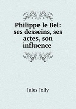 Philippe le Bel: ses desseins, ses actes, son influence