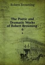 The Poetic and Dramatic Works of Robert Browning .. 6