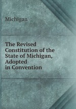 The Revised Constitution of the State of Michigan, Adopted in Convention