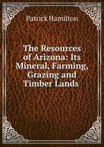 The Resources of Arizona: Its Mineral, Farming, Grazing and Timber Lands