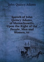 Speech of John Quincy Adams, of Massachusetts, Upon the Right of the People, Men and Women, to