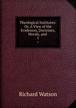 Theological Institutes: Or, A View of the Evidences, Doctrines, Morals, and .. 1