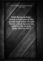 With Byron in Italy : being a selection of the poems and letter of Lord Byron which have to do with his life in Italy from 1816 to 1823