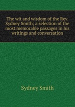 The wit and wisdom of the Rev. Sydney Smith; a selection of the most memorable passages in his writings and conversation
