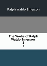 The Works of Ralph Waldo Emerson .. 5