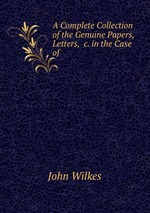 A Complete Collection of the Genuine Papers, Letters, &c. in the Case of