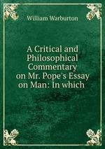 A Critical and Philosophical Commentary on Mr. Pope`s Essay on Man: In which