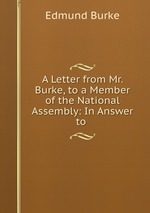 A Letter from Mr. Burke, to a Member of the National Assembly: In Answer to