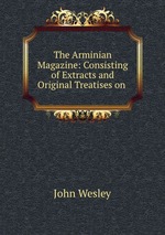 The Arminian Magazine: Consisting of Extracts and Original Treatises on