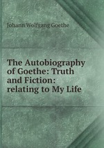 The Autobiography of Goethe: Truth and Fiction: relating to My Life
